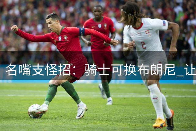 名嘴支怪招：骑士可换布朗尼 让儿子季后赛盯防詹姆斯